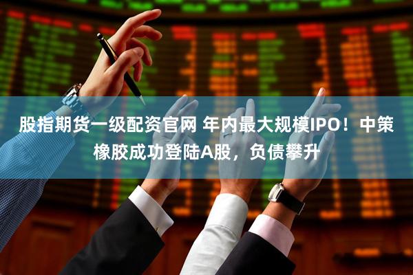 股指期货一级配资官网 年内最大规模IPO！中策橡胶成功登陆A股，负债攀升