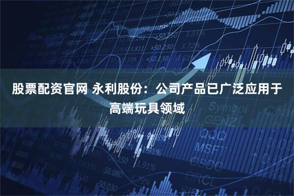 股票配资官网 永利股份：公司产品已广泛应用于高端玩具领域