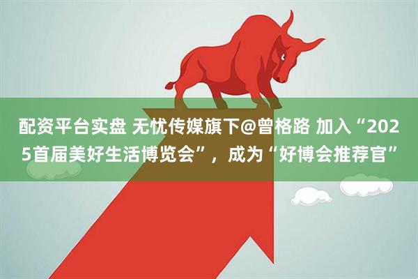 配资平台实盘 无忧传媒旗下@曾格路 加入“2025首届美好生活博览会”，成为“好博会推荐官”