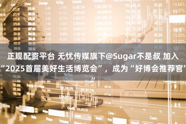 正规配资平台 无忧传媒旗下@Sugar不是叔 加入“2025首届美好生活博览会”，成为“好博会推荐官”