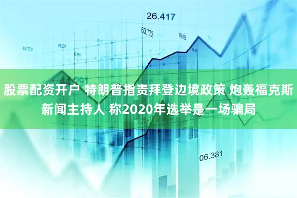 股票配资开户 特朗普指责拜登边境政策 炮轰福克斯新闻主持人 称2020年选举是一场骗局