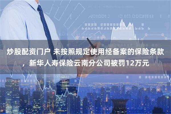 炒股配资门户 未按照规定使用经备案的保险条款，新华人寿保险云南分公司被罚12万元