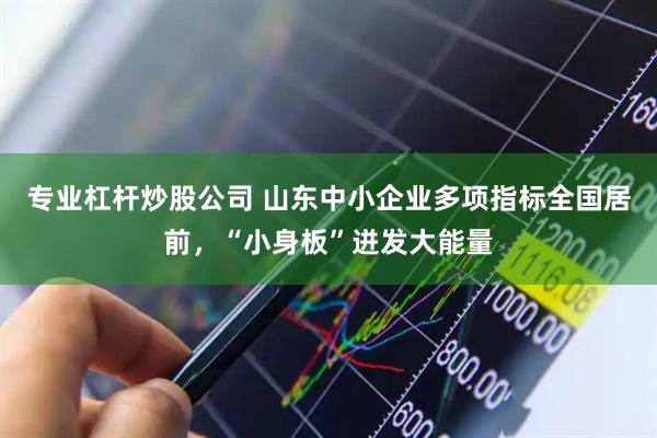 专业杠杆炒股公司 山东中小企业多项指标全国居前，“小身板”迸发大能量