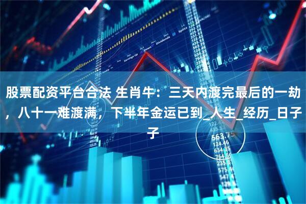 股票配资平台合法 生肖牛：三天内渡完最后的一劫，八十一难渡满，下半年金运已到_人生_经历_日子