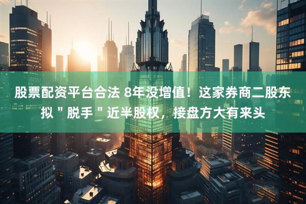 股票配资平台合法 8年没增值！这家券商二股东拟＂脱手＂近半股权，接盘方大有来头