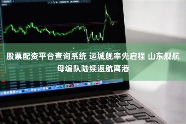 股票配资平台查询系统 运城舰率先启程 山东舰航母编队陆续返航离港