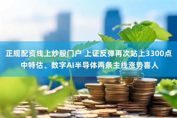 正规配资线上炒股门户 上证反弹再次站上3300点 中特估、数字AI半导体两条主线涨势喜人