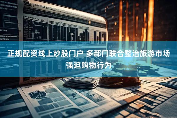 正规配资线上炒股门户 多部门联合整治旅游市场强迫购物行为