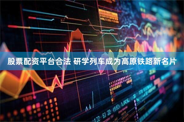 股票配资平台合法 研学列车成为高原铁路新名片