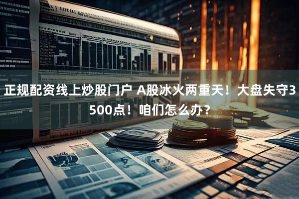 正规配资线上炒股门户 A股冰火两重天！大盘失守3500点！咱们怎么办？
