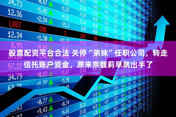 股票配资平台合法 关停“弟妹”任职公司，转走信托账户资金，原来宗馥莉早就出手了