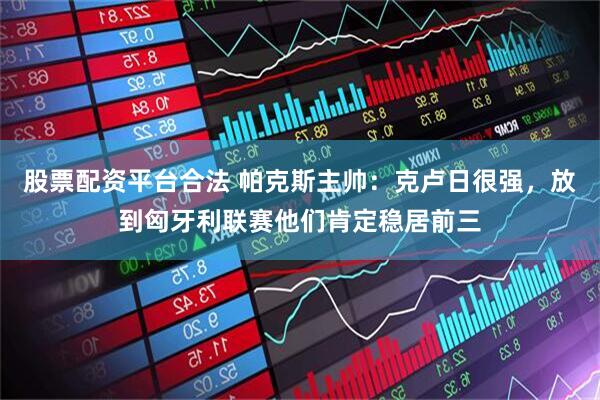 股票配资平台合法 帕克斯主帅：克卢日很强，放到匈牙利联赛他们肯定稳居前三