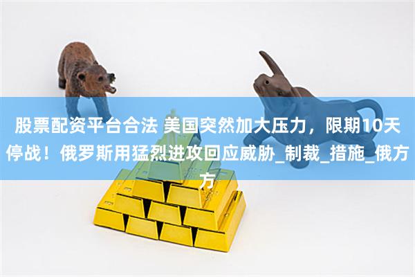 股票配资平台合法 美国突然加大压力，限期10天停战！俄罗斯用猛烈进攻回应威胁_制裁_措施_俄方