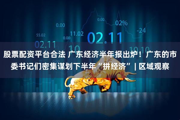 股票配资平台合法 广东经济半年报出炉！广东的市委书记们密集谋划下半年“拼经济” | 区域观察
