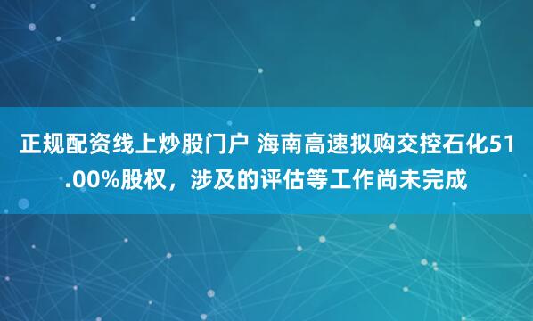正规配资线上炒股门户 海南高速拟购交控石化51.00%股权,涉及的评估等工作尚未完成