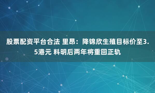 股票配资平台合法 里昂：降锦欣生殖目标价至3.5港元 料明后两年将重回正轨