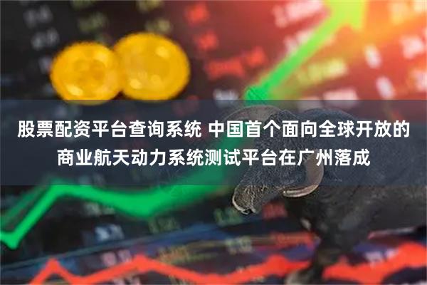 股票配资平台查询系统 中国首个面向全球开放的商业航天动力系统测试平台在广州落成