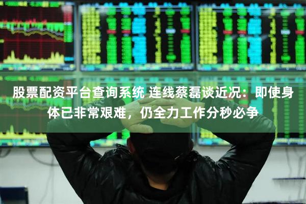 股票配资平台查询系统 连线蔡磊谈近况：即使身体已非常艰难，仍全力工作分秒必争