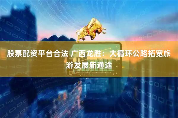 股票配资平台合法 广西龙胜：大循环公路拓宽旅游发展新通途